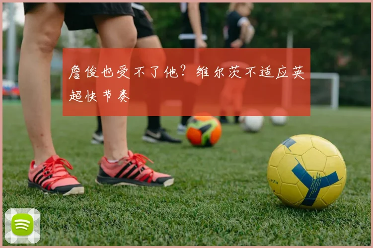 詹俊也受不了他？维尔茨不适应英超快节奏
